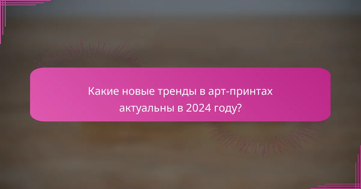 Какие новые тренды в арт-принтах актуальны в 2024 году?