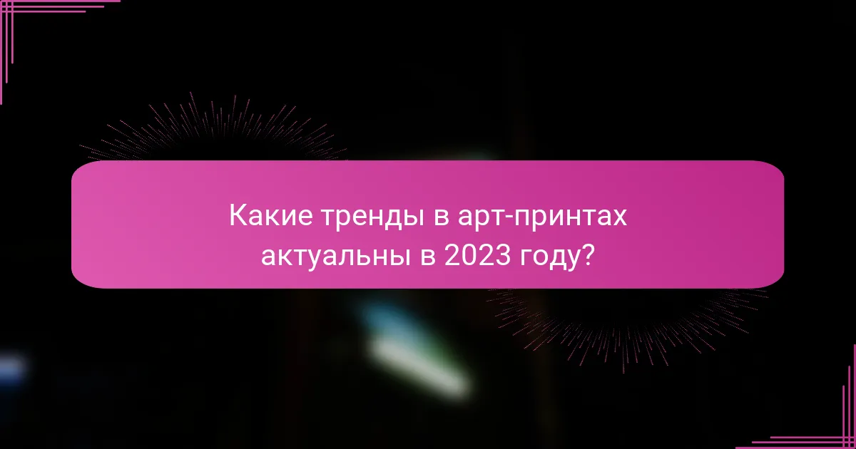 Какие тренды в арт-принтах актуальны в 2023 году?